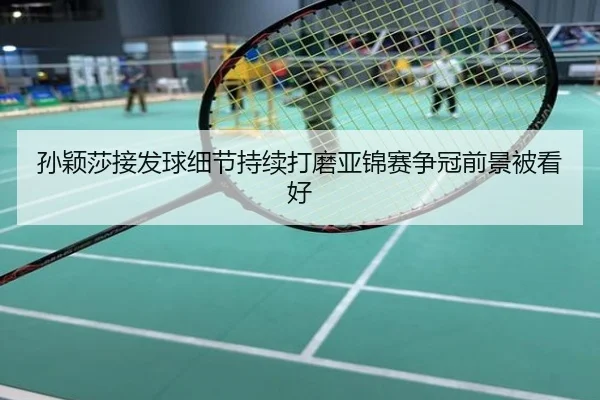孙颖莎接发球细节持续打磨亚锦赛争冠前景被看好
