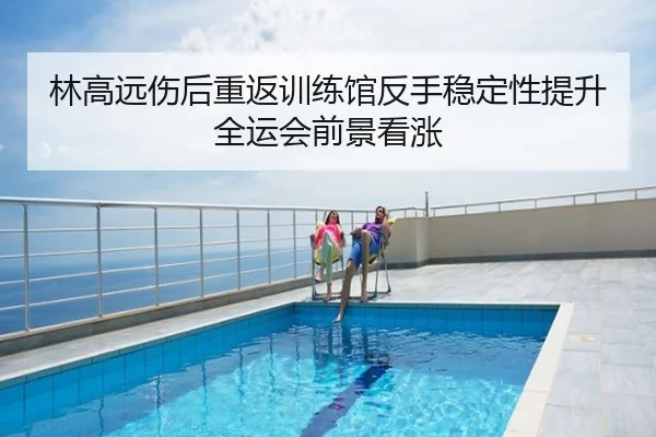 林高远伤后重返训练馆反手稳定性提升 全运会前景看涨