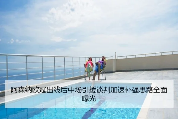 阿森纳欧冠出线后中场引援谈判加速补强思路全面曝光