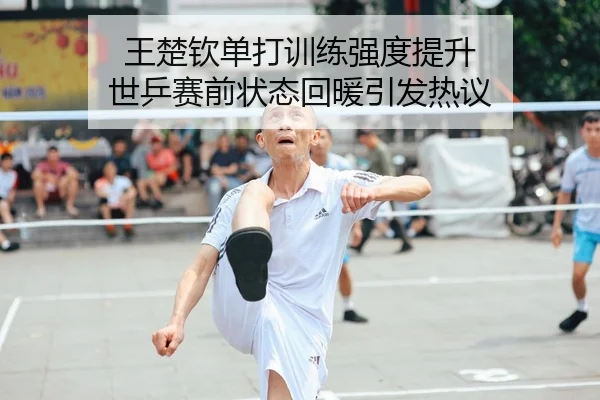 王楚钦单打训练强度提升 世乒赛前状态回暖引发热议